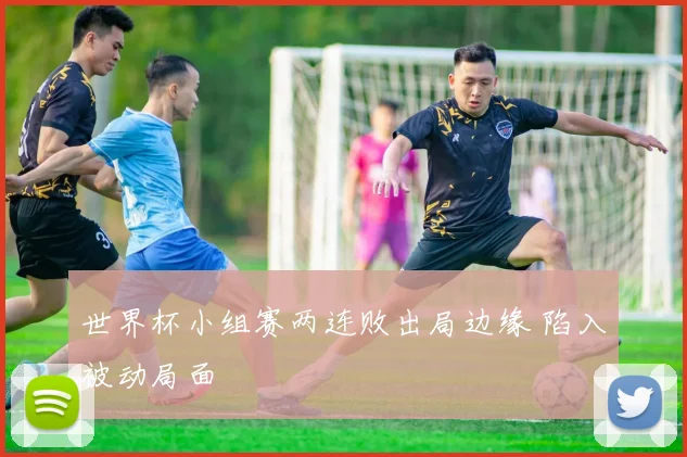 世界杯小组赛两连败出局边缘 陷入被动局面